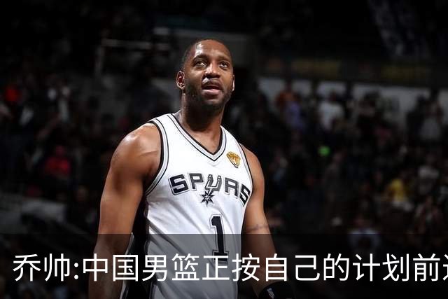 乔帅:中国男篮正按自己的计划前进 要变得更好
