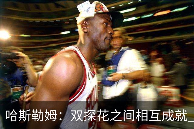 哈斯勒姆：双探花之间相互成就 没有彼此谁也达不到现在的高度