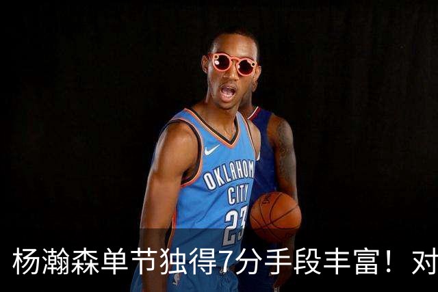 杨瀚森单节独得7分手段丰富！对阵弱旅雄狮的75%命中率含金量如何